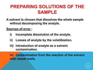 PREPARING SOLUTIONS OF THE
SAMPLE
A solvent is chosen that dissolves the whole sample
without decomposing the analyte.
Sources of error :
i) Incomplete dissolution of the analyte.
ii) Losses of analyte by the volatilization.
iii) Introduction of analyte as a solvent
contamination.
iv) Contamination from the reaction of the solvent
with vessel walls.
22
 
