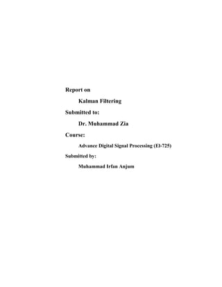 Report on
Kalman Filtering
Submitted to:
Dr. Muhammad Zia
Course:
Advance Digital Signal Processing (El-725)
Submitted by:
Muhammad Irfan Anjum

 