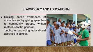 3. ADVOCACY AND EDUCATIONAL
 Raising public awareness of
social issues by giving speeches
to community groups, written
materials to the general
public, or providing educational
activities in school.
 