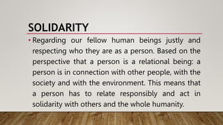 SOLIDARITY
• Regarding our fellow human beings justly and
respecting who they are as a person. Based on the
perspective that a person is a relational being: a
person is in connection with other people, with the
society and with the environment. This means that
a person has to relate responsibly and act in
solidarity with others and the whole humanity.
 