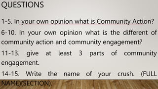 QUESTIONS
1-5. In your own opinion what is Community Action?
6-10. In your own opinion what is the different of
community action and community engagement?
11-13. give at least 3 parts of community
engagement.
14-15. Write the name of your crush. (FULL
NAME)(SECTION).
 