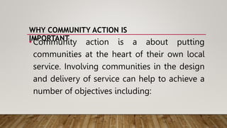 WHY COMMUNITY ACTION IS
IMPORTANT
•Community action is a about putting
communities at the heart of their own local
service. Involving communities in the design
and delivery of service can help to achieve a
number of objectives including:
 