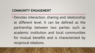 COMMUNITY ENGAGEMENT
•Denotes interaction, sharing and relationship
at different level. It can be defined as the
partnership between two parties such as
academic institution and local communities
for mutual benefits and is characterized by
reciprocal relations.
 