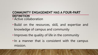 COMMUNITY ENGAGEMENT HAS A FOUR-PART
DEFINITION
• Active collaboration
• Build on the resources, skill, and expertise and
knowledge of campus and community
• Improves the quality of life in the community
• In a manner that is consistent with the campus
mission.
 