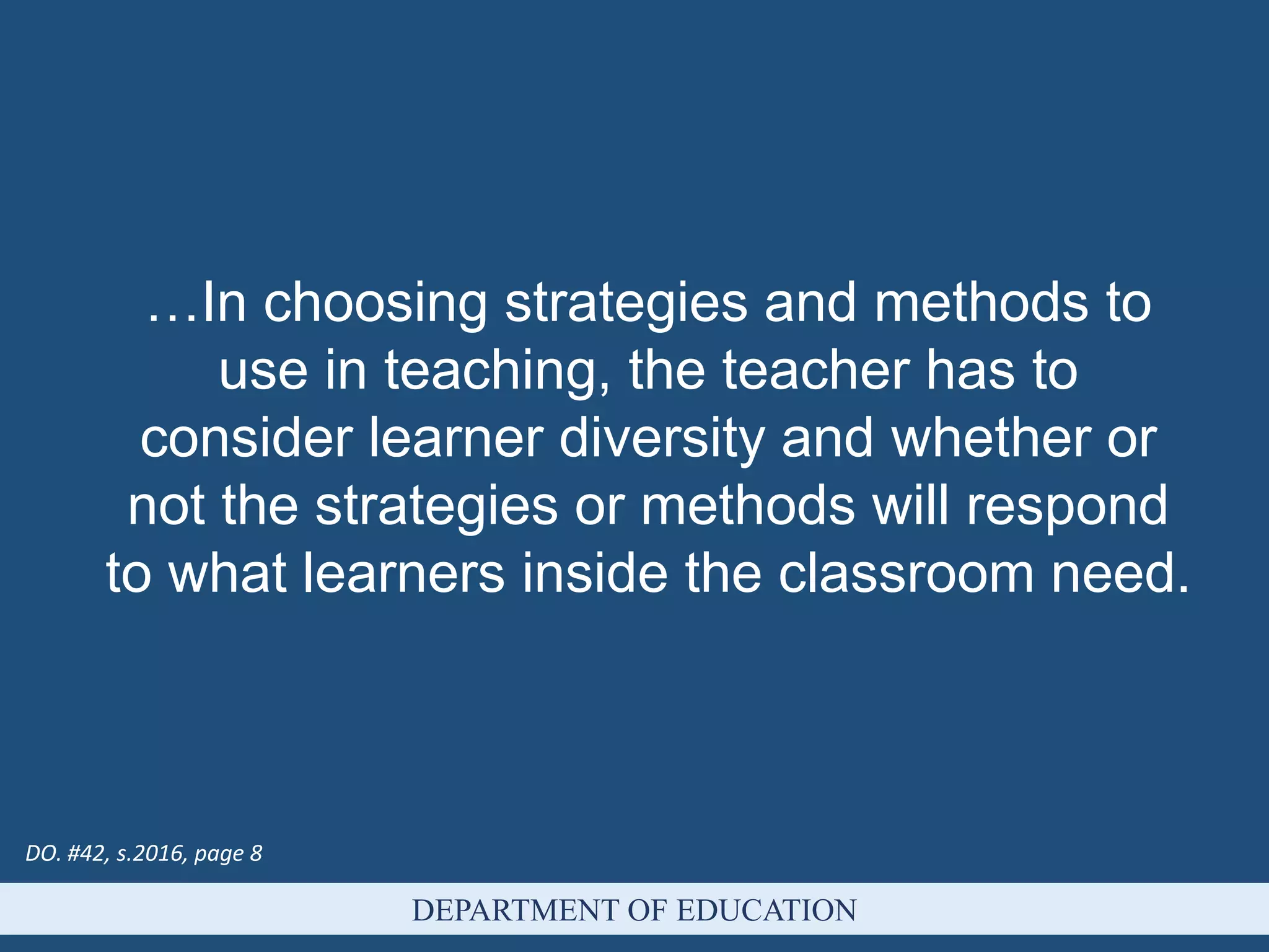 DEPARTMENT OF EDUCATION
…In choosing strategies and methods to
use in teaching, the teacher has to
consider learner diversity and whether or
not the strategies or methods will respond
to what learners inside the classroom need.
DO. #42, s.2016, page 8
 