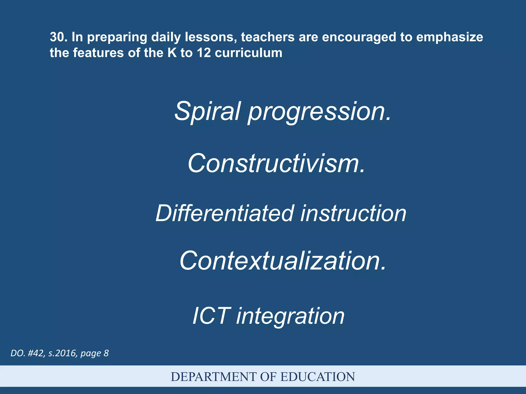 DEPARTMENT OF EDUCATION
30. In preparing daily lessons, teachers are encouraged to emphasize
the features of the K to 12 curriculum
Spiral progression.
Constructivism.
Differentiated instruction
Contextualization.
ICT integration
DO. #42, s.2016, page 8
 