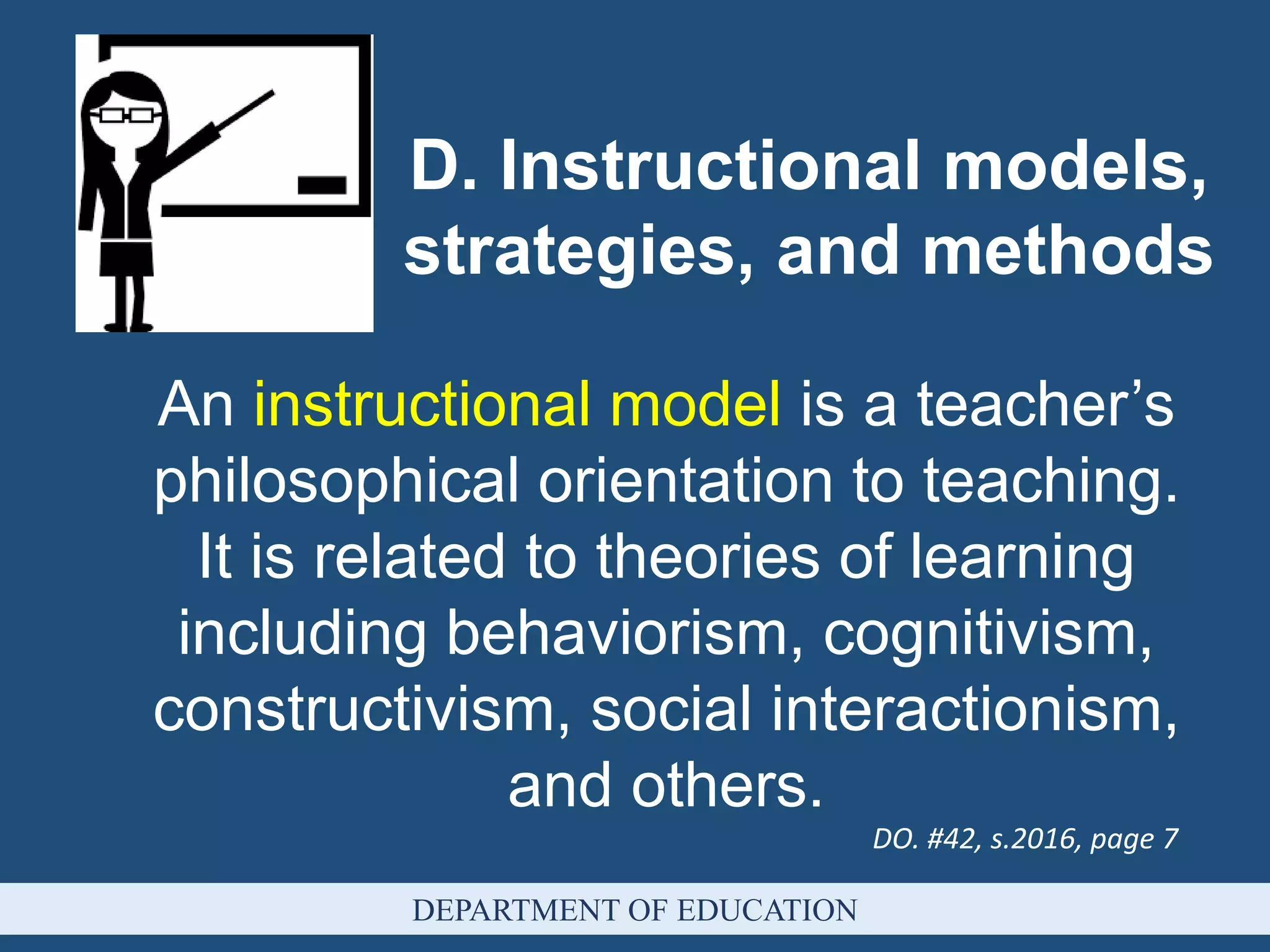 An instructional model is a teacher’s
philosophical orientation to teaching.
It is related to theories of learning
including behaviorism, cognitivism,
constructivism, social interactionism,
and others.
D. Instructional models,
strategies, and methods
DO. #42, s.2016, page 7
DEPARTMENT OF EDUCATION
 