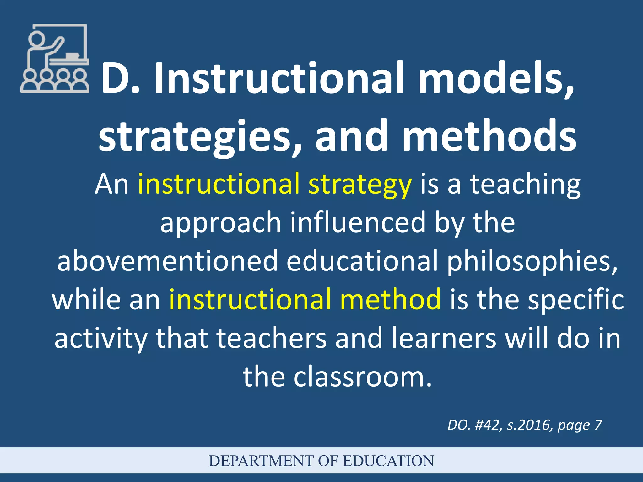 D. Instructional models,
strategies, and methods
An instructional strategy is a teaching
approach influenced by the
abovementioned educational philosophies,
while an instructional method is the specific
activity that teachers and learners will do in
the classroom.
DO. #42, s.2016, page 7
DEPARTMENT OF EDUCATION
 