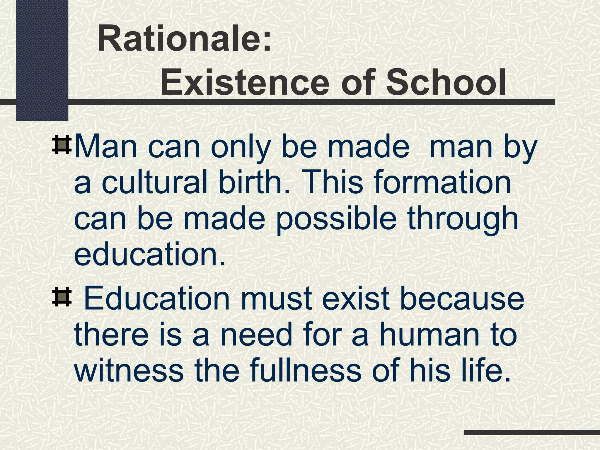 Rationale:
    Existence of School
Man can only be made man by
a cultural birth. This formation
can be made possible through
education.
 Education must exist because
there is a need for a human to
witness the fullness of his life.
 