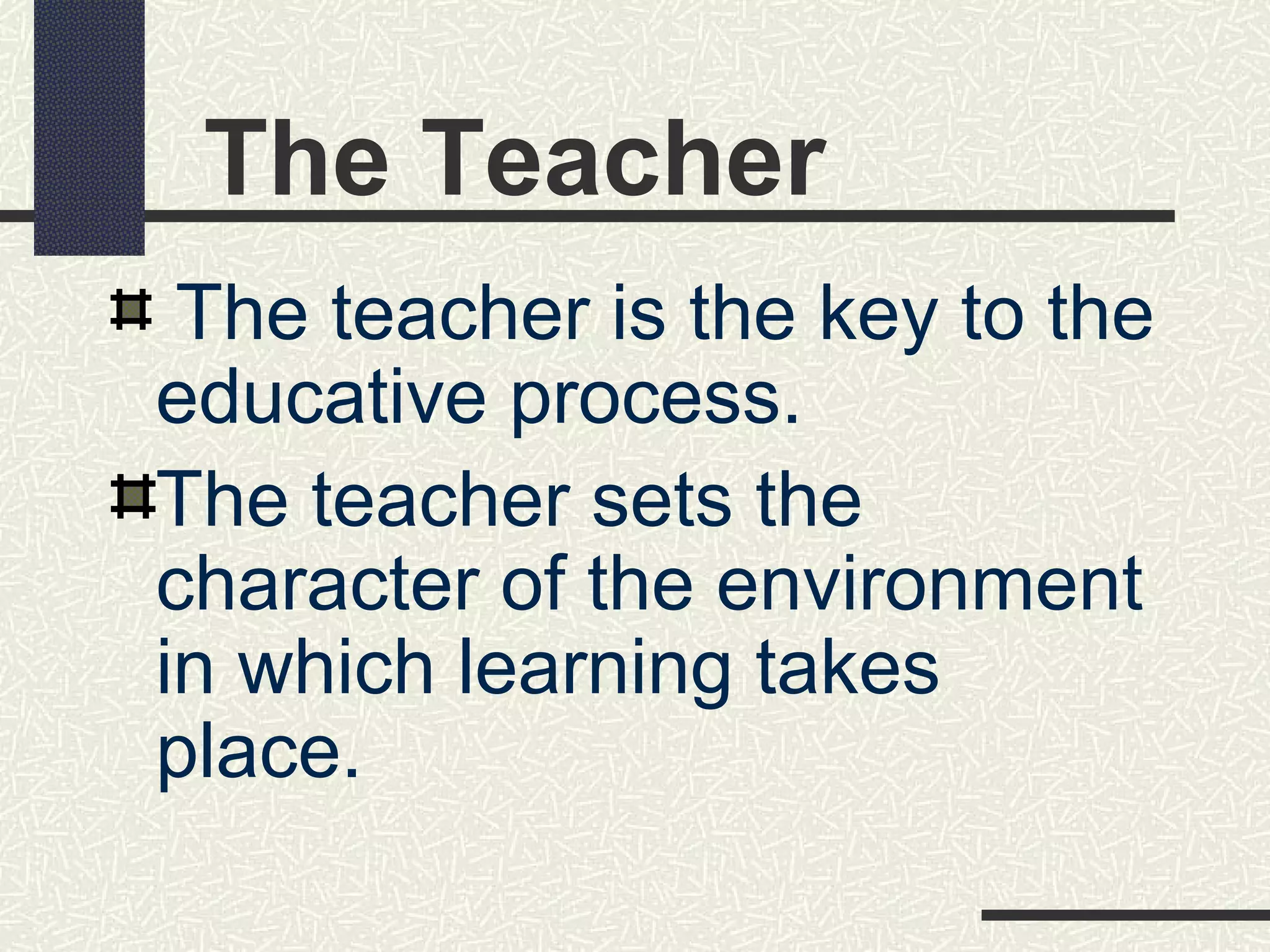 The Teacher
 The teacher is the key to the
educative process.
The teacher sets the
character of the environment
in which learning takes
place.
 