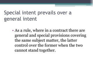 Special intent prevails over a
general intent
• As a rule, where in a contract there are
general and special provisions covering
the same subject matter, the latter
control over the former when the two
cannot stand together.

 