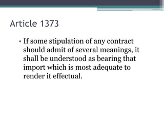 Article 1373
• If some stipulation of any contract
should admit of several meanings, it
shall be understood as bearing that
import which is most adequate to
render it effectual.

 