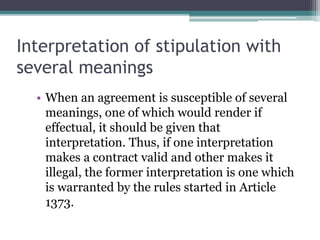 Interpretation of stipulation with
several meanings
• When an agreement is susceptible of several
meanings, one of which would render if
effectual, it should be given that
interpretation. Thus, if one interpretation
makes a contract valid and other makes it
illegal, the former interpretation is one which
is warranted by the rules started in Article
1373.

 