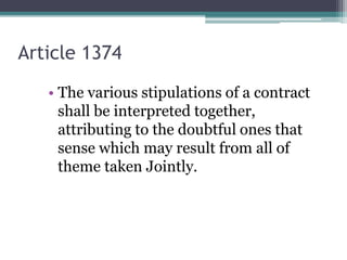 Article 1374
• The various stipulations of a contract
shall be interpreted together,
attributing to the doubtful ones that
sense which may result from all of
theme taken Jointly.

 
