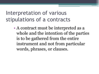 Interpretation of various
stipulations of a contracts
• A contract must be interpreted as a
whole and the intention of the parties
is to be gathered from the entire
instrument and not from particular
words, phrases, or clauses.

 