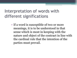 Interpretation of words with
different significations
• If a word is susceptible of two or more
meanings, it is to be understood in that
sense which is most in keeping with the
nature and object of the contract in line with
the cardinal rule that the intention of the
parties must prevail.

 