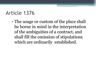 Article 1376
• The usage or custom of the place shall
be borne in mind in the interpretation
of the ambiguities of a contract, and
shall fill the omission of stipulations
which are ordinarily established.

 