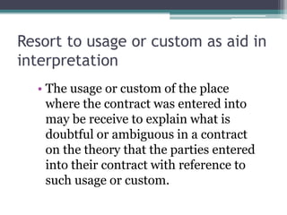 Resort to usage or custom as aid in
interpretation
• The usage or custom of the place
where the contract was entered into
may be receive to explain what is
doubtful or ambiguous in a contract
on the theory that the parties entered
into their contract with reference to
such usage or custom.

 
