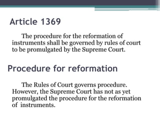 Article 1369
The procedure for the reformation of
instruments shall be governed by rules of court
to be promulgated by the Supreme Court.

Procedure for reformation
The Rules of Court governs procedure.
However, the Supreme Court has not as yet
promulgated the procedure for the reformation
of instruments.

 