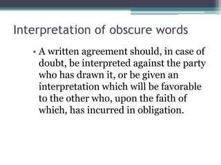 Interpretation of obscure words
• A written agreement should, in case of
doubt, be interpreted against the party
who has drawn it, or be given an
interpretation which will be favorable
to the other who, upon the faith of
which, has incurred in obligation.

 