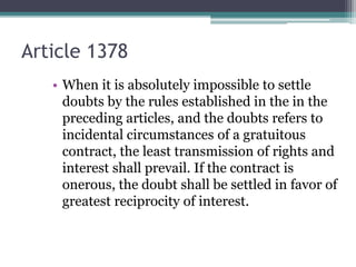 Article 1378
• When it is absolutely impossible to settle
doubts by the rules established in the in the
preceding articles, and the doubts refers to
incidental circumstances of a gratuitous
contract, the least transmission of rights and
interest shall prevail. If the contract is
onerous, the doubt shall be settled in favor of
greatest reciprocity of interest.

 