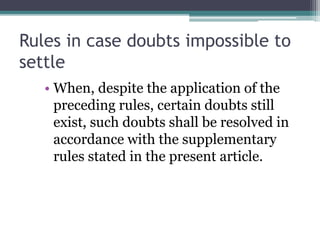 Rules in case doubts impossible to
settle
• When, despite the application of the
preceding rules, certain doubts still
exist, such doubts shall be resolved in
accordance with the supplementary
rules stated in the present article.

 