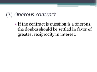 (3) Onerous contract
• If the contract is question is a onerous,
the doubts should be settled in favor of
greatest reciprocity in interest.

 