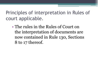Principles of interpretation in Rules of
court applicable.
• The rules in the Rules of Court on
the interpretation of documents are
now contained in Rule 130, Sections
8 to 17 thereof.

 