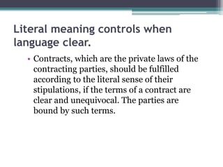 Literal meaning controls when
language clear.
• Contracts, which are the private laws of the
contracting parties, should be fulfilled
according to the literal sense of their
stipulations, if the terms of a contract are
clear and unequivocal. The parties are
bound by such terms.

 