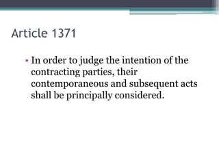 Article 1371
• In order to judge the intention of the
contracting parties, their
contemporaneous and subsequent acts
shall be principally considered.

 