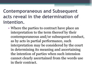 Contemporaneous and Subsequent
acts reveal in the determination of
intention.
• Where the parties to contract have place an
interpretation to the term thereof by their
contemporaneous and/or subsequent conduct,
as by acts in partial performance, such
interpretation may be considered by the court
in determining its meaning and ascertaining
the intention of parties when such intension
cannot clearly ascertained from the words use
in their contract.

 
