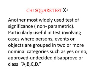 CHI-SQUARE TEST X2
Another most widely used test of
significance ( non- parametric).
Particularly useful in test involving
cases where persons, events or
objects are grouped in two or more
nominal categories such as yes or no,
approved-undecided disapprove or
class “A,B,C,D.”
 