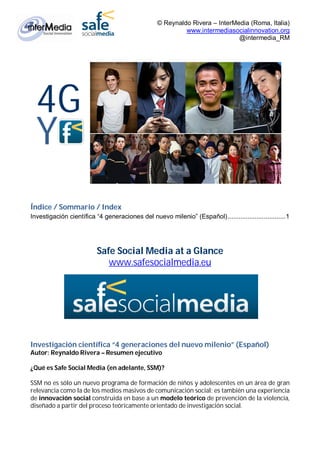 © Reynaldo Rivera – InterMedia (Roma, Italia)
                                                          www.intermediasocialinnovation.org
                                                                            @intermedia_RM




  4G
  Y
Índice / Sommario / Index
Investigación científica “4 generaciones del nuevo milenio” (Español)................................1




                          Safe Social Media at a Glance
                             www.safesocialmedia.eu




Investigación científica “4 generaciones del nuevo milenio” (Español)
Autor: Reynaldo Rivera – Resumen ejecutivo

¿Qué es Safe Social Media (en adelante, SSM)?

SSM no es sólo un nuevo programa de formación de niños y adolescentes en un área de gran
relevancia como la de los medios masivos de comunicación social: es también una experiencia
de innovación social construida en base a un modelo teórico de prevención de la violencia,
diseñado a partir del proceso teóricamente orientado de investigación social.
 