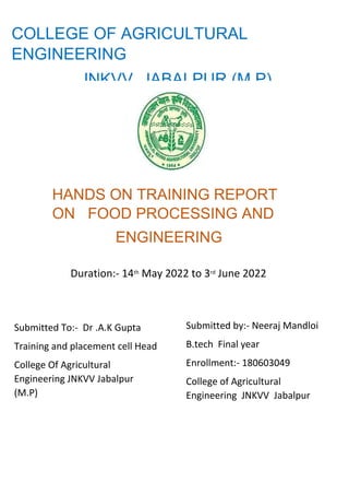 COLLEGE OF AGRICULTURAL
ENGINEERING
JNKVV JABALPUR (M P)
HANDS ON TRAINING REPORT
ON FOOD PROCESSING AND
ENGINEERING
Duration:- 14th May 2022 to 3rd June 2022
Submitted To:- Dr .A.K Gupta
Training and placement cell Head
College Of Agricultural
Engineering JNKVV Jabalpur
(M.P)
Submitted by:- Neeraj Mandloi
B.tech Final year
Enrollment:- 180603049
College of Agricultural
Engineering JNKVV Jabalpur
 
