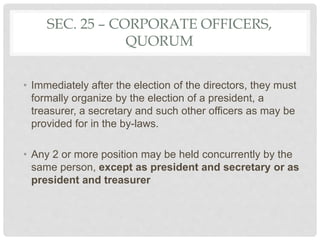 SEC. 25 – CORPORATE OFFICERS,
QUORUM
• Immediately after the election of the directors, they must
formally organize by the election of a president, a
treasurer, a secretary and such other officers as may be
provided for in the by-laws.
• Any 2 or more position may be held concurrently by the
same person, except as president and secretary or as
president and treasurer
 