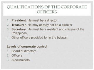QUALIFICATIONS OF THE CORPORATE
OFFICERS
1. President. He must be a director
2. Treasurer. He may or may not be a director
3. Secretary. He must be a resident and citizens of the
Philippines
4. Other officers provided for in the bylaws.
Levels of corporate control
1. Board of directors
2. Officers
3. Stockholders
 