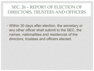 SEC. 26 – REPORT OF ELECTION OF
DIRECTORS, TRUSTEES AND OFFICERS
• Within 30 days after election, the secretary or
any other officer shall submit to the SEC, the
names, nationalities and residences of the
directors, trustees and officers elected.
 