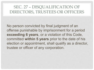 SEC. 27 – DISQUALIFICATION OF
DIRECTORS, TRUSTEES OR OFFICERS
No person convicted by final judgment of an
offense punishable by imprisonment for a period
exceeding 6 years, or a violation of this Code,
committed within 5 years prior to the date of his
election or appointment, shall qualify as a director,
trustee or officer of any corporation.
 