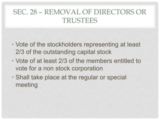 SEC. 28 – REMOVAL OF DIRECTORS OR
TRUSTEES
• Vote of the stockholders representing at least
2/3 of the outstanding capital stock
• Vote of at least 2/3 of the members entitled to
vote for a non stock corporation
• Shall take place at the regular or special
meeting
 