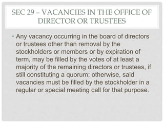 SEC 29 – VACANCIES IN THE OFFICE OF
DIRECTOR OR TRUSTEES
• Any vacancy occurring in the board of directors
or trustees other than removal by the
stockholders or members or by expiration of
term, may be filled by the votes of at least a
majority of the remaining directors or trustees, if
still constituting a quorum; otherwise, said
vacancies must be filled by the stockholder in a
regular or special meeting call for that purpose.
 