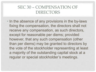SEC 30 – COMPENSATION OF
DIRECTORS
• In the absence of any provisions in the by-laws
fixing the compensation, the directors shall not
receive any compensation, as such directors,
except for reasonable per diems; provided
however, that any such compensation (other
than per diems) may be granted to directors by
the vote of the stockholder representing at least
a majority of the outstanding capital stock at a
regular or special stockholder’s meetings.
 