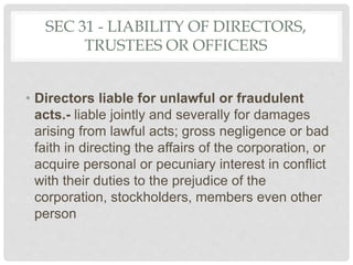 SEC 31 - LIABILITY OF DIRECTORS,
TRUSTEES OR OFFICERS
• Directors liable for unlawful or fraudulent
acts.- liable jointly and severally for damages
arising from lawful acts; gross negligence or bad
faith in directing the affairs of the corporation, or
acquire personal or pecuniary interest in conflict
with their duties to the prejudice of the
corporation, stockholders, members even other
person
 