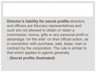 Director’s liability for secret profits-directors
and officers are fiduciary representatives and
such are not allowed to obtain or retain a
commission, bonus, gifts or any personal profit or
advantage “on the side” on their official action, as
in connection with purchase, sale, lease, loan or
contract by the corporation. The rule is similar to
that which applies to agents generally.
• (Secret profits illustrated)
 