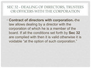 SEC 32 - DEALING OF DIRECTORS, TRUSTEES
OR OFFICERS WITH THE CORPORATION
• Contract of directors with corporation.-the
law allows dealing by a director with the
corporation of which he is a member of the
board. If all the conditions set forth by Sec 32
are complied with then it is valid otherwise it is
voidable “at the option of such corporation.”
 