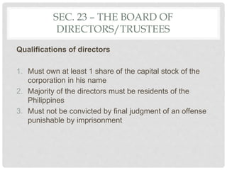 SEC. 23 – THE BOARD OF
DIRECTORS/TRUSTEES
Qualifications of directors
1. Must own at least 1 share of the capital stock of the
corporation in his name
2. Majority of the directors must be residents of the
Philippines
3. Must not be convicted by final judgment of an offense
punishable by imprisonment
 