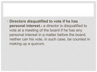 • Directors disqualified to vote if he has
personal interest.- a director is disqualified to
vote at a meeting of the board if he has any
personal interest in a matter before the board;
neither can his vote, in such case, be counted in
making up a quorum.
 