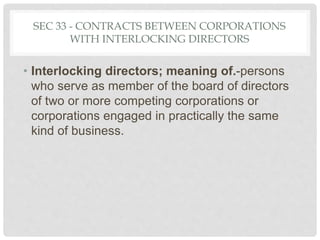 SEC 33 - CONTRACTS BETWEEN CORPORATIONS
WITH INTERLOCKING DIRECTORS
• Interlocking directors; meaning of.-persons
who serve as member of the board of directors
of two or more competing corporations or
corporations engaged in practically the same
kind of business.
 