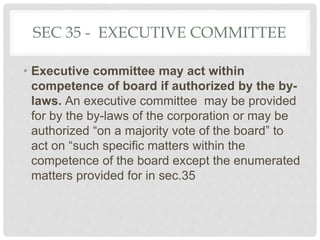 SEC 35 - EXECUTIVE COMMITTEE
• Executive committee may act within
competence of board if authorized by the by-
laws. An executive committee may be provided
for by the by-laws of the corporation or may be
authorized “on a majority vote of the board” to
act on “such specific matters within the
competence of the board except the enumerated
matters provided for in sec.35
 