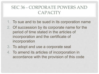 SEC 36 - CORPORATE POWERS AND
CAPACITY
1. To sue and to be sued in its corporation name
2. Of succession by its corporate name for the
period of time stated in the articles of
incorporation and the certificate of
incorporation
3. To adopt and use a corporate seal
4. To amend its articles of incorporation in
accordance with the provision of this code
 