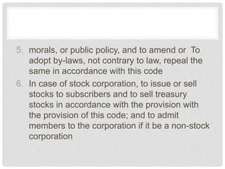 5. morals, or public policy, and to amend or To
adopt by-laws, not contrary to law, repeal the
same in accordance with this code
6. In case of stock corporation, to issue or sell
stocks to subscribers and to sell treasury
stocks in accordance with the provision with
the provision of this code; and to admit
members to the corporation if it be a non-stock
corporation
 